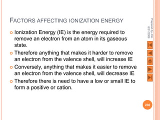 FACTORS AFFECTING IONIZATION ENERGY




                                                          Prepared by JGL
                                                                8/21/2009
 Ionization Energy (IE) is the energy required to
  remove an electron from an atom in its gaseous
  state.
 Therefore anything that makes it harder to remove
  an electron from the valence shell, will increase IE
 Conversely, anything that makes it easier to remove
  an electron from the valence shell, will decrease IE
 Therefore there is need to have a low or small IE to
  form a positive or cation.


                                                         230
 