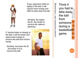 BASKETBALL AND
                          If your opponent holds on                           Think if
                          tightly to the ball, it will
                          require more energy and                             you had to




                                                                                       Prepared by JGL
                          effort to take away the ball.
                                                                              take away




                                                                                             8/21/2009
                                                                              the ball
                           Similarly, the higher                              from




                                                          IONIZATION ENERGY
                           the IE, the harder to                              someone
                           remove the valence
                           electrons.                                         during a
                                                                              basketball
If he/she holds on loosely to
the ball, it will be easier and                                               game.
require less energy to
remove the ball from his/her
hands.

 Similarly, the lower the IE
 , the easier it is to
 remove the ball.                                                                     231
 