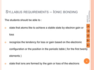 SYLLABUS REQUIREMENTS – IONIC BONDING




                                                                             Prepared by JGL
                                                                                   8/21/2009
The students should be able to :

   state that atoms like to achieve a stable state by electron gain or

    loss

   recognize the tendency for loss or gain based on the electronic

    configuration or the position in the periodic table ( for the first twenty

    elements )
                                                                            4
   state that ions are formed by the gain or loss of the electrons
 