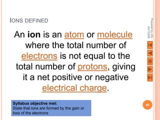 IONS DEFINED




                                             Prepared by JGL
                                                   8/21/2009
 An ion is an atom or molecule
    where the total number of
   electrons is not equal to the
 total number of protons, giving
   it a net positive or negative
         electrical charge.
 Syllabus objective met:                     45
 State that ions are formed by the gain or
 loss of the electrons
 
