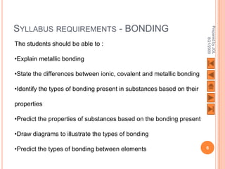 SYLLABUS REQUIREMENTS - BONDING




                                                                      Prepared by JGL
                                                                            8/21/2009
The students should be able to :

•Explain metallic bonding

•State the differences between ionic, covalent and metallic bonding

•Identify the types of bonding present in substances based on their

properties

•Predict the properties of substances based on the bonding present

•Draw diagrams to illustrate the types of bonding

•Predict the types of bonding between elements                        6
 