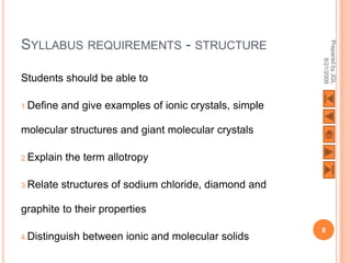 SYLLABUS REQUIREMENTS - STRUCTURE




                                                         Prepared by JGL
                                                               8/21/2009
Students should be able to

1.Define   and give examples of ionic crystals, simple

molecular structures and giant molecular crystals

2.Explain   the term allotropy

3.Relate   structures of sodium chloride, diamond and

graphite to their properties
                                                         8
4.Distinguish   between ionic and molecular solids
 