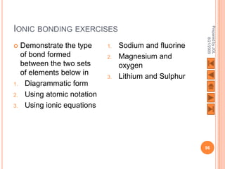 IONIC BONDING EXERCISES




                                                         Prepared by JGL
                                                               8/21/2009
    Demonstrate the type     1.   Sodium and fluorine
     of bond formed           2.   Magnesium and
     between the two sets          oxygen
     of elements below in     3.   Lithium and Sulphur
1.    Diagrammatic form
2.    Using atomic notation
3.    Using ionic equations




                                                         96
 