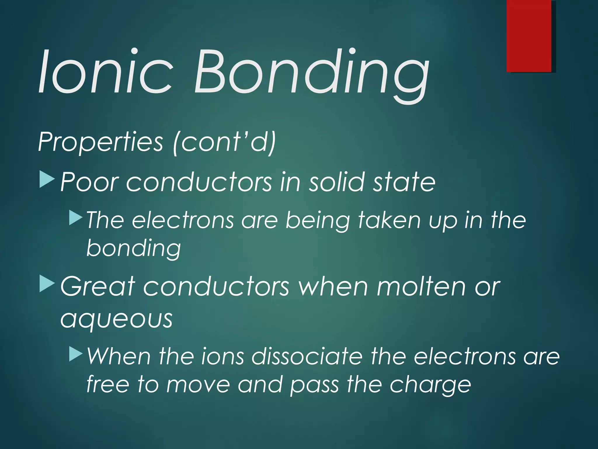 Ionic Bonding
Properties (cont’d)
Poor conductors in solid state
The electrons are being taken up in the
bonding
Great conductors when molten or
aqueous
When the ions dissociate the electrons are
free to move and pass the charge
 