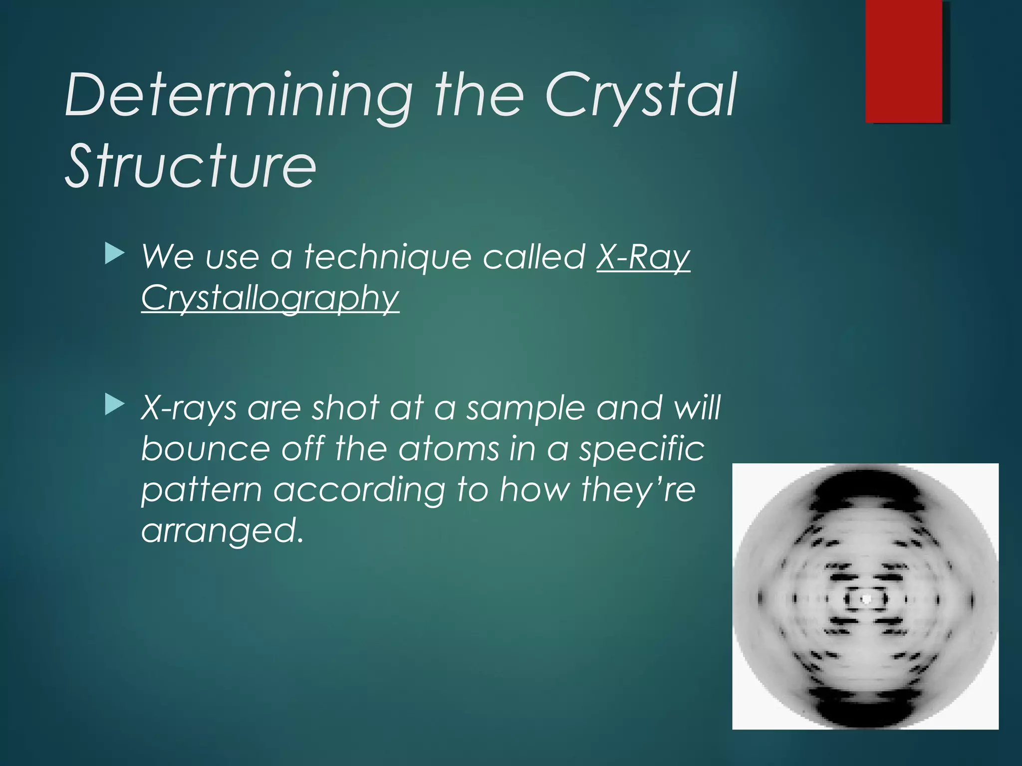 Determining the Crystal
Structure
 We use a technique called X-Ray
Crystallography
 X-rays are shot at a sample and will
bounce off the atoms in a specific
pattern according to how they’re
arranged.
 