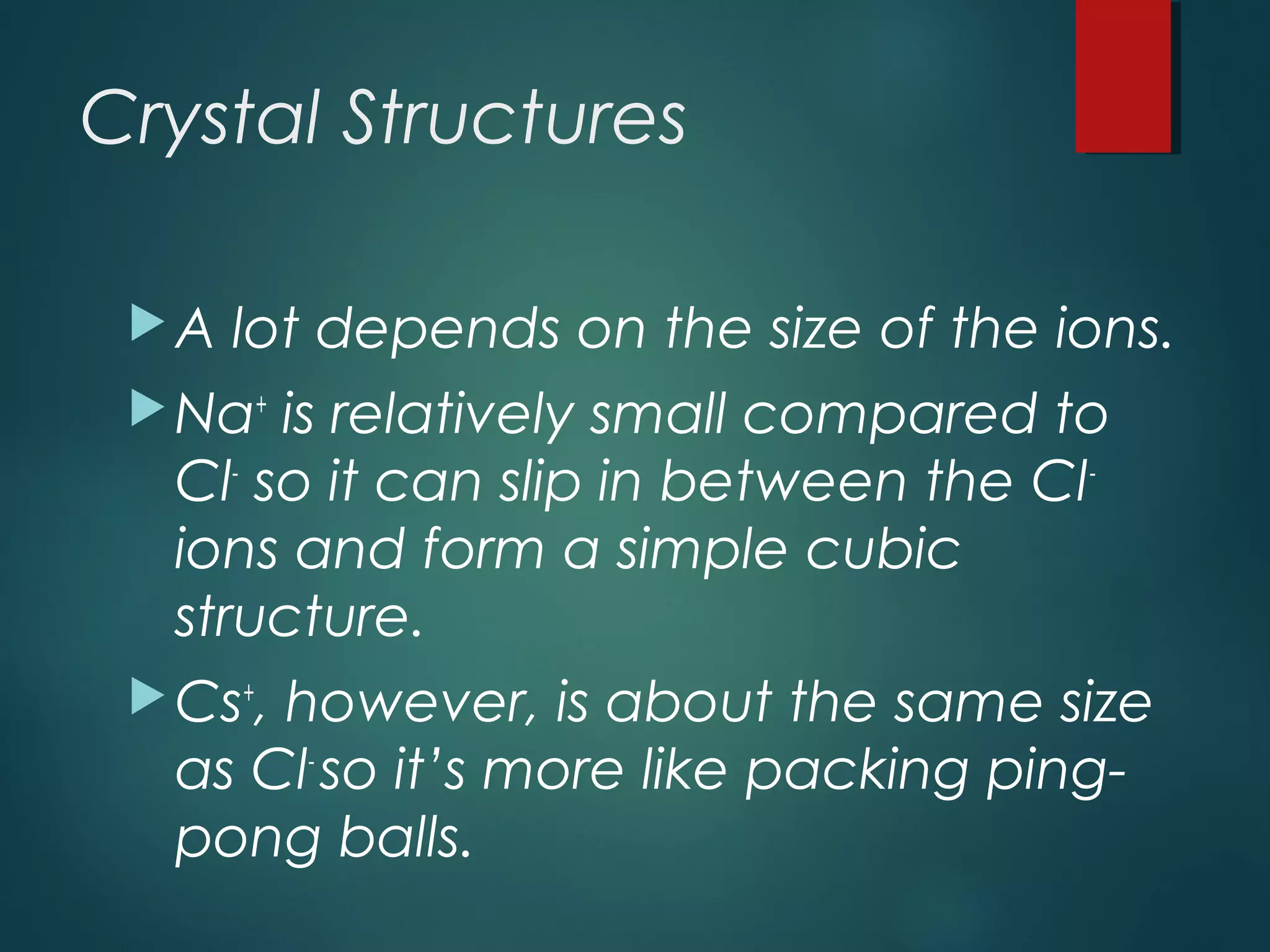 Crystal Structures
A lot depends on the size of the ions.
Na+
is relatively small compared to
Cl-
so it can slip in between the Cl-
ions and form a simple cubic
structure.
Cs+
, however, is about the same size
as Cl-
so it’s more like packing ping-
pong balls.
 