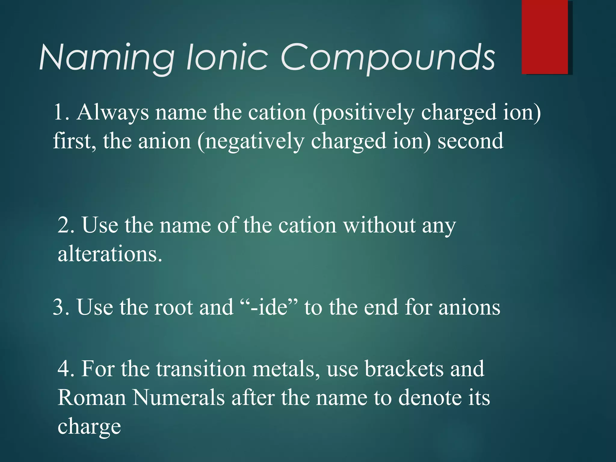 Naming Ionic Compounds
1. Always name the cation (positively charged ion)
first, the anion (negatively charged ion) second
2. Use the name of the cation without any
alterations.
3. Use the root and “-ide” to the end for anions
4. For the transition metals, use brackets and
Roman Numerals after the name to denote its
charge
 