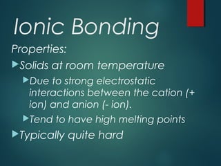 Ionic Bonding
Properties:
Solids at room temperature
Due to strong electrostatic
interactions between the cation (+
ion) and anion (- ion).
Tend to have high melting points
Typically quite hard
 