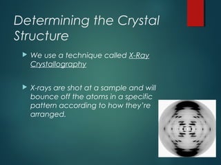 Determining the Crystal
Structure
 We use a technique called X-Ray
Crystallography
 X-rays are shot at a sample and will
bounce off the atoms in a specific
pattern according to how they’re
arranged.
 