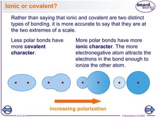 24 of 43 © Boardworks Ltd 2009
Ionic or covalent?
Rather than saying that ionic and covalent are two distinct
types of bonding, it is more accurate to say that they are at
the two extremes of a scale.
Less polar bonds have
more covalent
character.
increasing polarization
More polar bonds have more
ionic character. The more
electronegative atom attracts the
electrons in the bond enough to
ionize the other atom.
 