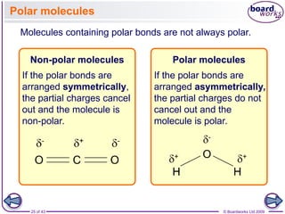 25 of 43 © Boardworks Ltd 2009
Polar molecules
Molecules containing polar bonds are not always polar.
If the polar bonds are
arranged symmetrically,
the partial charges cancel
out and the molecule is
non-polar.
Non-polar molecules
If the polar bonds are
arranged asymmetrically,
the partial charges do not
cancel out and the
molecule is polar.
Polar molecules
 