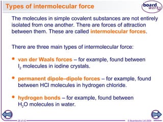 28 of 43 © Boardworks Ltd 2009
Types of intermolecular force
 hydrogen bonds – for example, found between
H2O molecules in water.
 permanent dipole–dipole forces – for example, found
between HCl molecules in hydrogen chloride.
 van der Waals forces – for example, found between
I2 molecules in iodine crystals.
There are three main types of intermolecular force:
The molecules in simple covalent substances are not entirely
isolated from one another. There are forces of attraction
between them. These are called intermolecular forces.
 