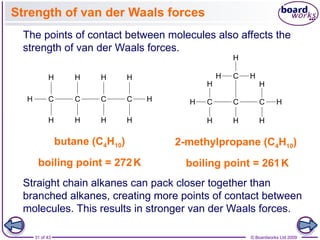 31 of 43 © Boardworks Ltd 2009
Strength of van der Waals forces
Straight chain alkanes can pack closer together than
branched alkanes, creating more points of contact between
molecules. This results in stronger van der Waals forces.
butane (C4H10)
boiling point = 272K
2-methylpropane (C4H10)
boiling point = 261K
The points of contact between molecules also affects the
strength of van der Waals forces.
 