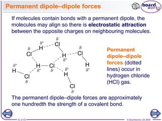 33 of 43 © Boardworks Ltd 2009
Permanent dipole–dipole forces
If molecules contain bonds with a permanent dipole, the
molecules may align so there is electrostatic attraction
between the opposite charges on neighbouring molecules.
Permanent
dipole–dipole
forces (dotted
lines) occur in
hydrogen chloride
(HCl) gas.
The permanent dipole–dipole forces are approximately
one hundredth the strength of a covalent bond.
 