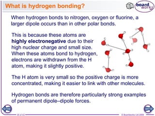 35 of 43 © Boardworks Ltd 2009
What is hydrogen bonding?
When hydrogen bonds to nitrogen, oxygen or fluorine, a
larger dipole occurs than in other polar bonds.
This is because these atoms are
highly electronegative due to their
high nuclear charge and small size.
When these atoms bond to hydrogen,
electrons are withdrawn from the H
atom, making it slightly positive.
Hydrogen bonds are therefore particularly strong examples
of permanent dipole–dipole forces.
The H atom is very small so the positive charge is more
concentrated, making it easier to link with other molecules.
 