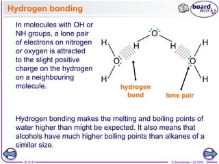 36 of 43 © Boardworks Ltd 2009
Hydrogen bonding
In molecules with OH or
NH groups, a lone pair
of electrons on nitrogen
or oxygen is attracted
to the slight positive
charge on the hydrogen
on a neighbouring
molecule.
Hydrogen bonding makes the melting and boiling points of
water higher than might be expected. It also means that
alcohols have much higher boiling points than alkanes of a
similar size.
hydrogen
bond lone pair
 