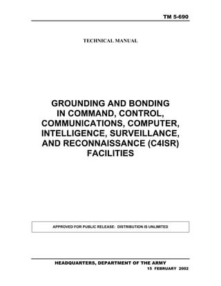 TM 5-690
TECHNICAL MANUAL
GROUNDING AND BONDING
IN COMMAND, CONTROL,
COMMUNICATIONS, COMPUTER,
INTELLIGENCE, SURVEILLANCE,
AND RECONNAISSANCE (C4ISR)
FACILITIES
APPROVED FOR PUBLIC RELEASE: DISTRIBUTION IS UNLIMITED
HEADQUARTERS, DEPARTMENT OF THE ARMY
15 FEBRUARY 2002
 