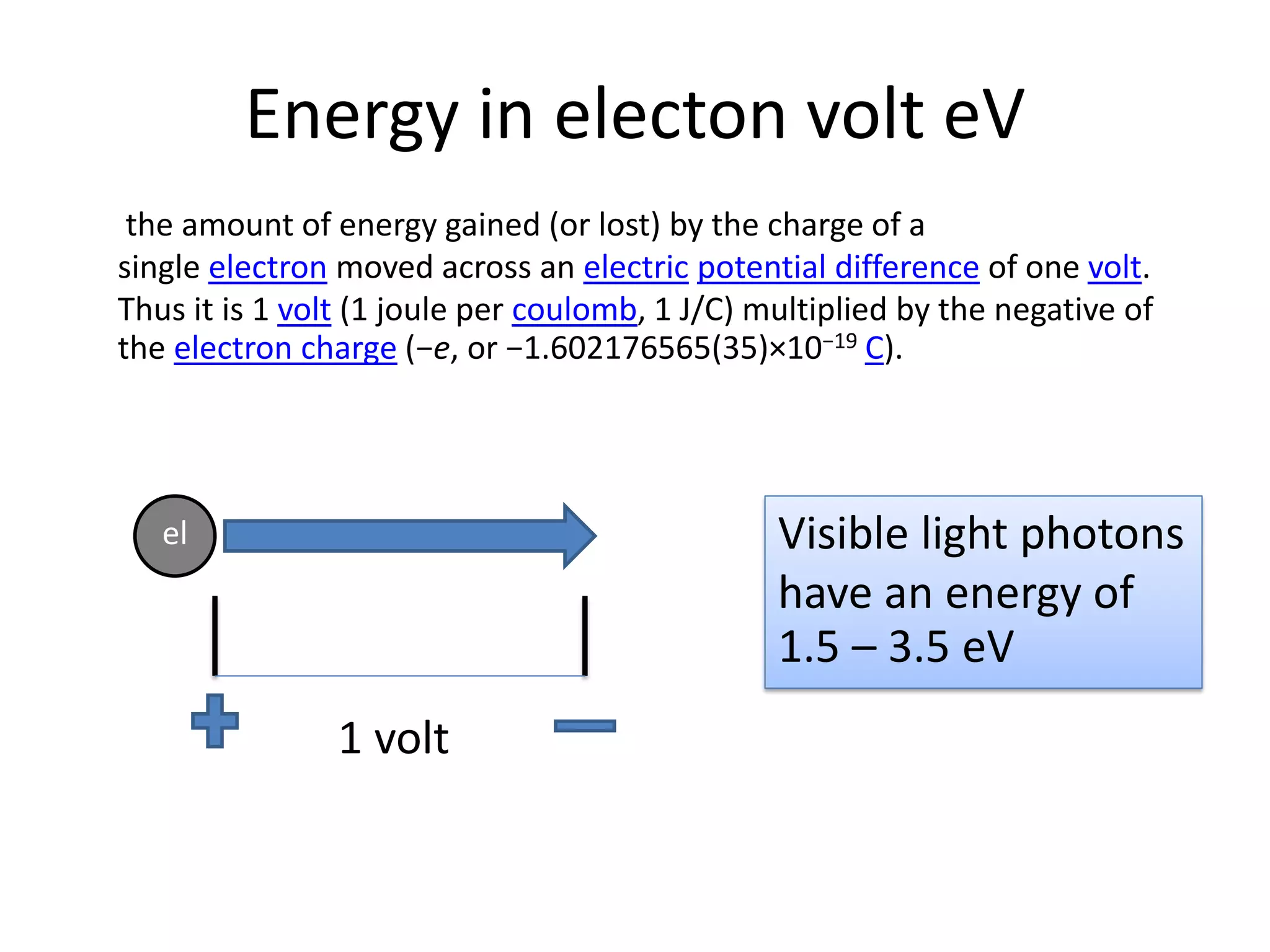 Energy in electon volt eV
the amount of energy gained (or lost) by the charge of a
single electron moved across an electric potential difference of one volt.
Thus it is 1 volt (1 joule per coulomb, 1 J/C) multiplied by the negative of
the electron charge (−e, or −1.602176565(35)×10−19 C).
el
1 volt
Visible light photons
have an energy of
1.5 – 3.5 eV
 