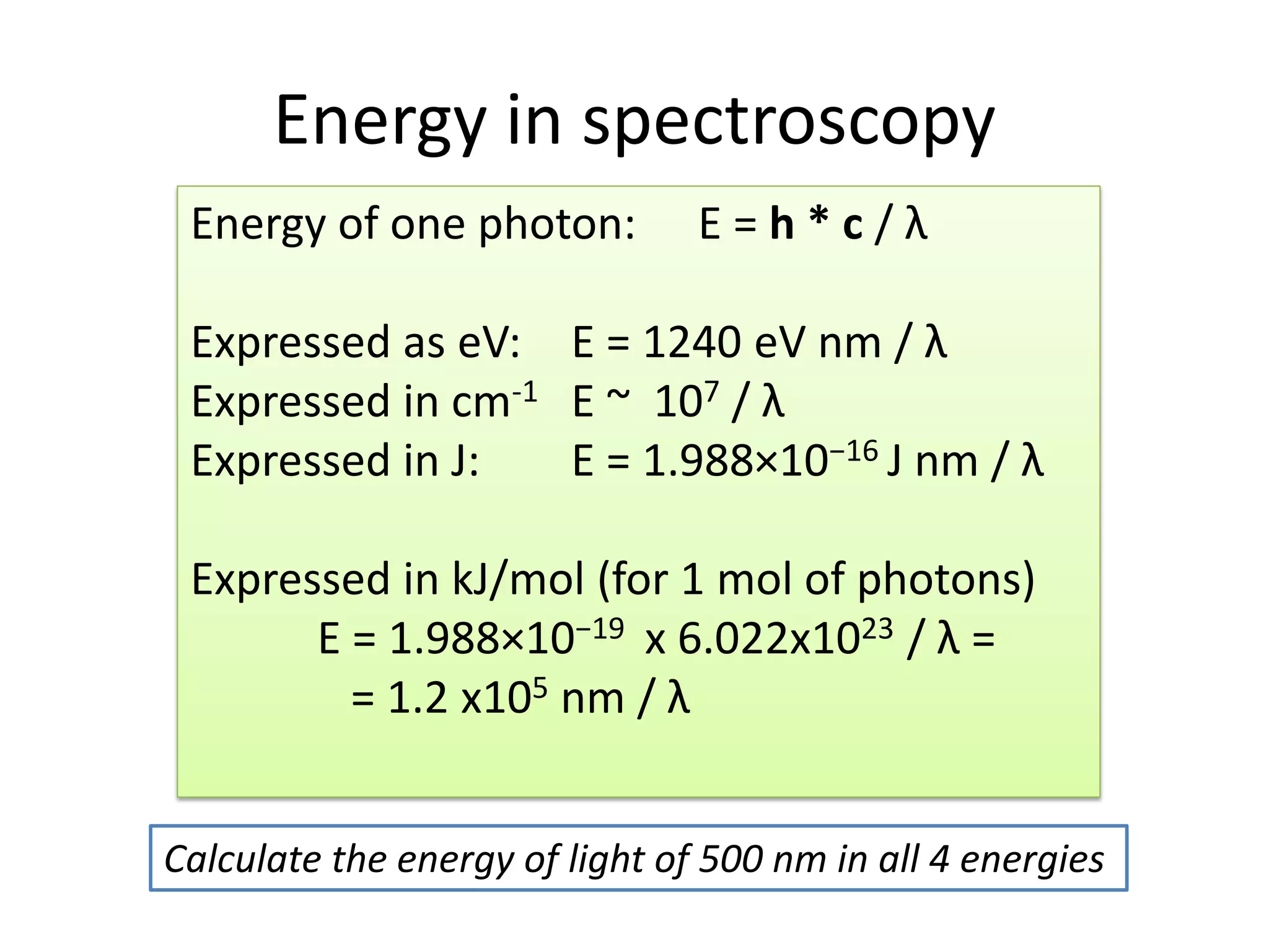 Energy in spectroscopy
Energy of one photon: E = h * c / λ
Expressed as eV: E = 1240 eV nm / λ
Expressed in cm-1 E ~ 107 / λ
Expressed in J: E = 1.988×10−16 J nm / λ
Expressed in kJ/mol (for 1 mol of photons)
E = 1.988×10−19 x 6.022x1023 / λ =
= 1.2 x105 nm / λ
Calculate the energy of light of 500 nm in all 4 energies
 