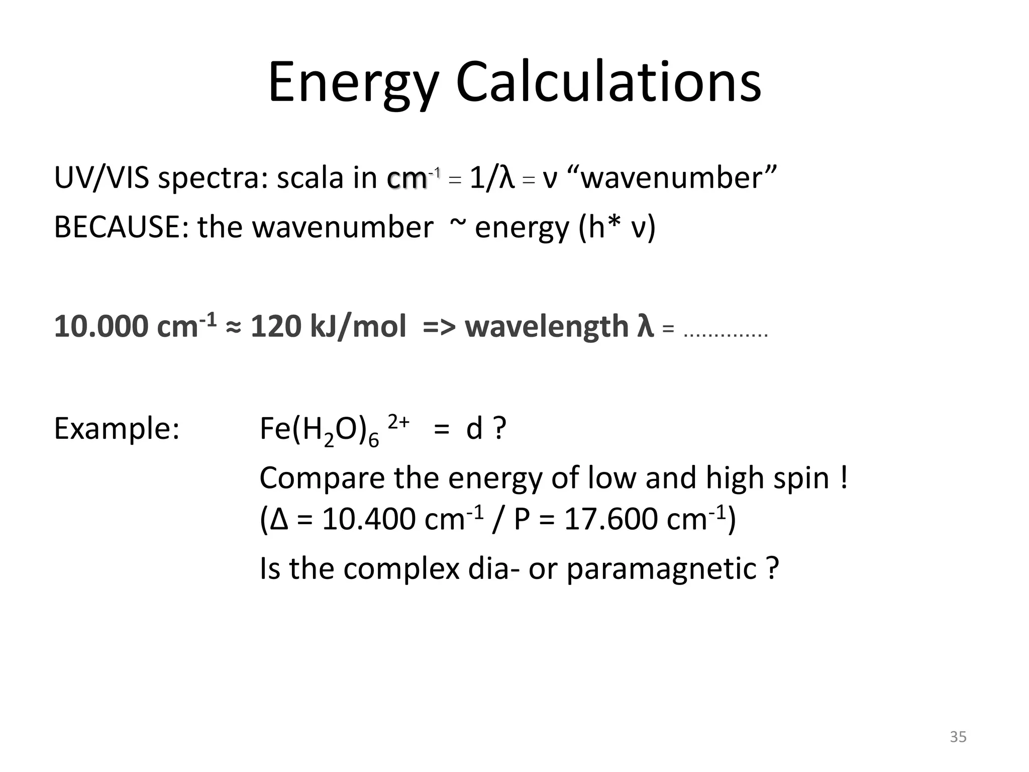Energy Calculations
UV/VIS spectra: scala in cm-1 = 1/λ = ν “wavenumber”
BECAUSE: the wavenumber ~ energy (h* ν)
10.000 cm-1 ≈ 120 kJ/mol => wavelength λ = ..............
Example: Fe(H2O)6
2+ = d ?
Compare the energy of low and high spin !
(Δ = 10.400 cm-1 / P = 17.600 cm-1)
Is the complex dia- or paramagnetic ?
35
 