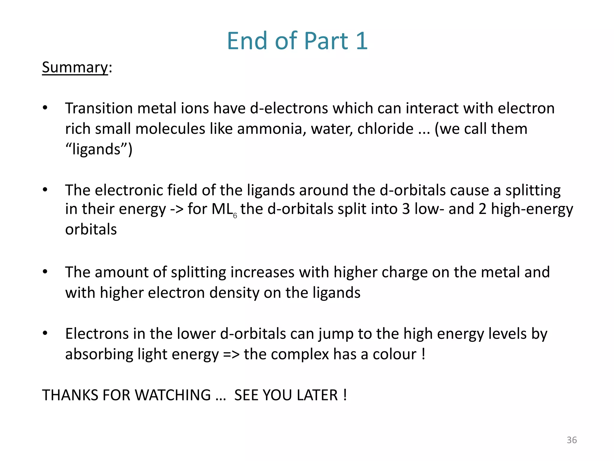 36
End of Part 1
Summary:
• Transition metal ions have d-electrons which can interact with electron
rich small molecules like ammonia, water, chloride ... (we call them
“ligands”)
• The electronic field of the ligands around the d-orbitals cause a splitting
in their energy -> for ML6 the d-orbitals split into 3 low- and 2 high-energy
orbitals
• The amount of splitting increases with higher charge on the metal and
with higher electron density on the ligands
• Electrons in the lower d-orbitals can jump to the high energy levels by
absorbing light energy => the complex has a colour !
THANKS FOR WATCHING … SEE YOU LATER !
 