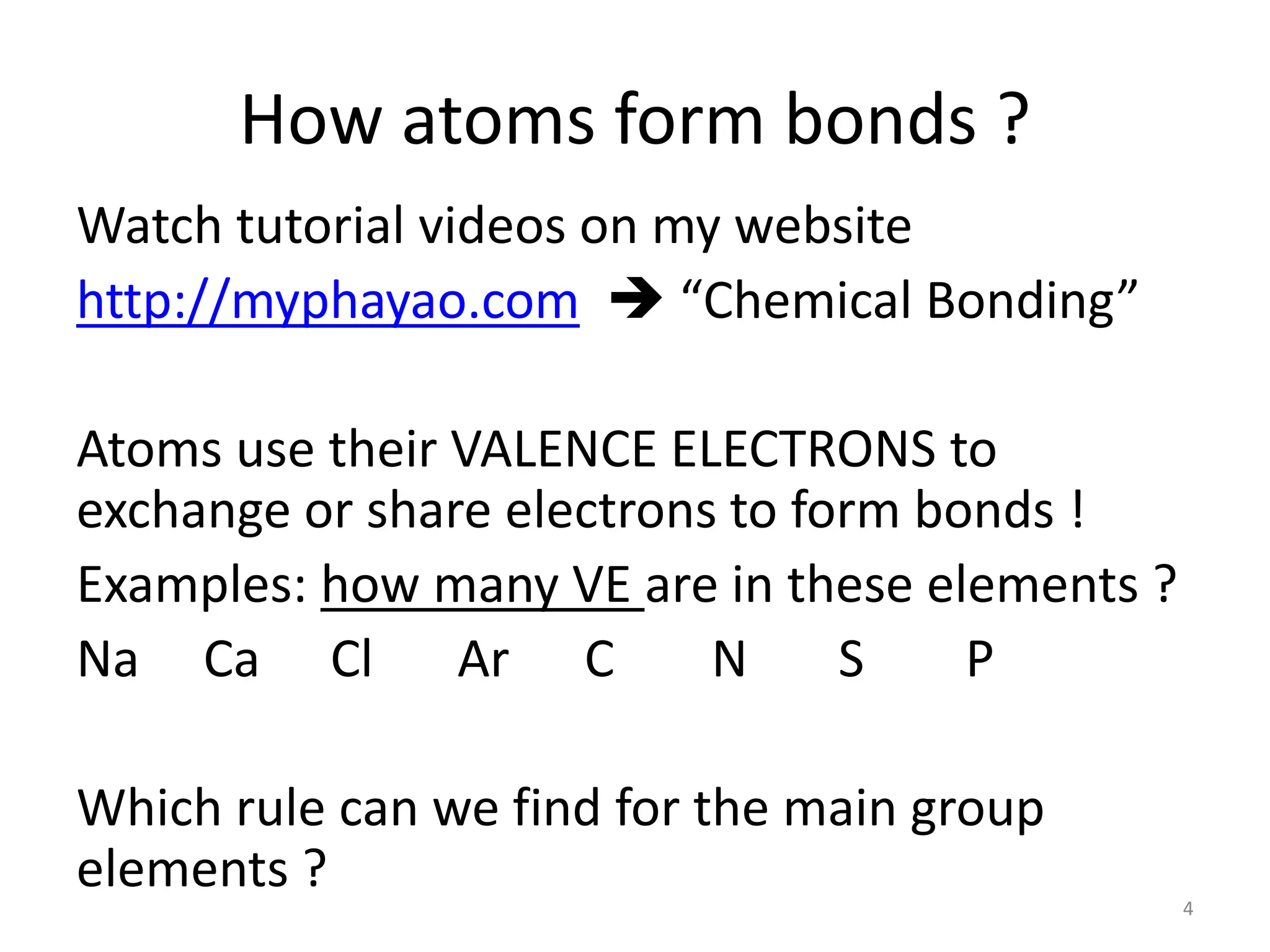 How atoms form bonds ?
Watch tutorial videos on my website
http://myphayao.com  “Chemical Bonding”
Atoms use their VALENCE ELECTRONS to
exchange or share electrons to form bonds !
Examples: how many VE are in these elements ?
Na Ca Cl Ar C N S P
Which rule can we find for the main group
elements ?
4
 