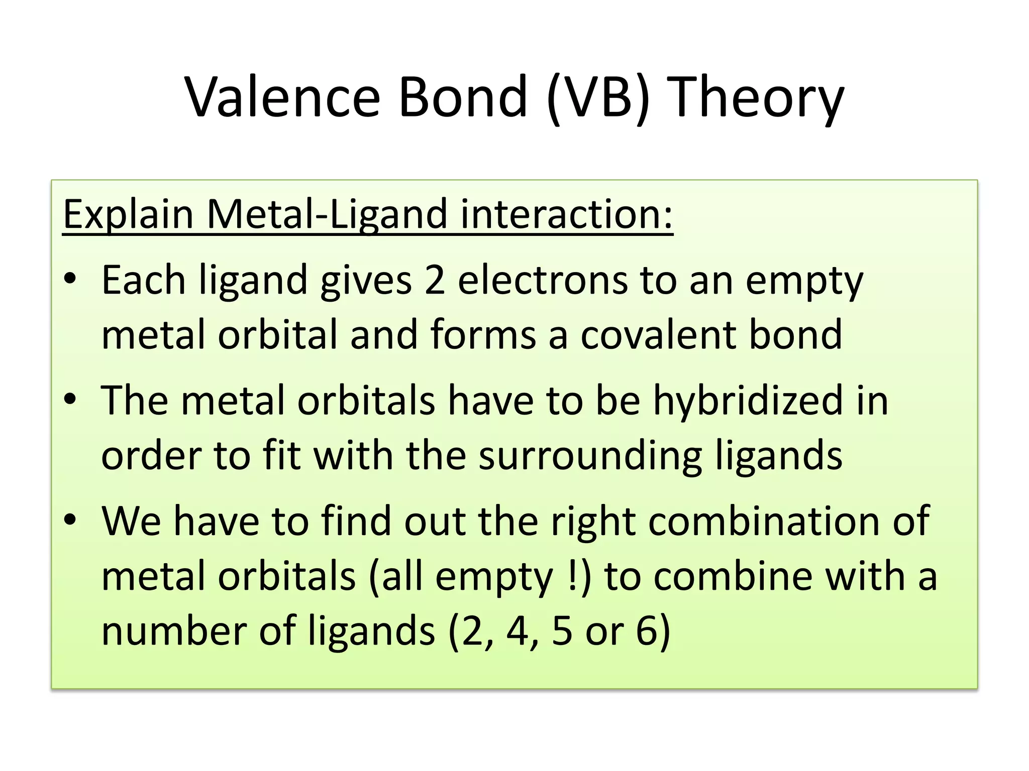 Valence Bond (VB) Theory
Explain Metal-Ligand interaction:
• Each ligand gives 2 electrons to an empty
metal orbital and forms a covalent bond
• The metal orbitals have to be hybridized in
order to fit with the surrounding ligands
• We have to find out the right combination of
metal orbitals (all empty !) to combine with a
number of ligands (2, 4, 5 or 6)
 
