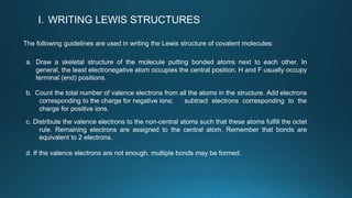 I. WRITING LEWIS STRUCTURES
The following guidelines are used in writing the Lewis structure of covalent molecules:
a. Draw a skeletal structure of the molecule putting bonded atoms next to each other. In
general, the least electronegative atom occupies the central position. H and F usually occupy
terminal (end) positions.
b. Count the total number of valence electrons from all the atoms in the structure. Add electrons
corresponding to the charge for negative ions; subtract electrons corresponding to the
charge for positive ions.
c. Distribute the valence electrons to the non-central atoms such that these atoms fulfill the octet
rule. Remaining electrons are assigned to the central atom. Remember that bonds are
equivalent to 2 electrons.
d. If the valence electrons are not enough, multiple bonds may be formed.
 