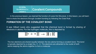 GCHEM1
Q2-MODULE 2:
Lesson 1
Covalent Compounds
In the previous lesson, you learned the function of Lewis Dot Structure. In this lesson, you will learn
how to share the electrons through covalent bonding by following the Octet Rule.
FORMATION OF THE COVALENT BOND
It was Gilbert Lewis who suggested that the chemical bond is formed by sharing of
electrons in atoms. For the hydrogen molecule, this is depicted by
The two electrons are shared equally between the two atoms forming a covalent bond. The bond
is typically depicted by a single line, H - H. The electrons are attracted to the nuclei of both
atoms keeping the atoms together to form a molecule.
 