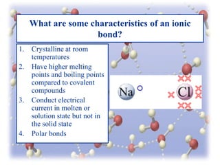 What are some characteristics of an ionic
bond?
1.
2.

3.

4.

Crystalline at room
temperatures
Have higher melting
points and boiling points
compared to covalent
compounds
Conduct electrical
current in molten or
solution state but not in
the solid state
Polar bonds

 