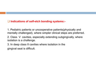  Indications of self-etch bonding systems:-
1. Pediatric patients or uncooperative patients(physically and
mentally challenged), where simpler clinical steps are preferred.
2. Class V cavities, especially extending subgingivally, where
isolation is a challenge.
3. In deep class II cavities where isolation in the
gingival seat is difficult.
 