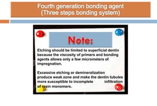 Etching should be limited to superficial dentin
because the viscosity of primers and bonding
agents allows only a few micrometers of
impregnation.
Excessive etching or demineralization
produce weak zone and make the dentin tubules
more susceptible to incomplete infiltration
of resin monomers.
 