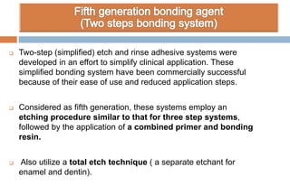  Two-step (simplified) etch and rinse adhesive systems were
developed in an effort to simplify clinical application. These
simplified bonding system have been commercially successful
because of their ease of use and reduced application steps.
 Considered as fifth generation, these systems employ an
etching procedure similar to that for three step systems,
followed by the application of a combined primer and bonding
resin.
 Also utilize a total etch technique ( a separate etchant for
enamel and dentin).
 