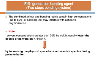  The combined primer and bonding resins contain high concentrations
( up to 50%) of solvents that may interfere with adhesive
polymerization.
 Note:
solvent concentrations greater than 20% by weight usually lower the
degree of conversion ?? How ??
by increasing the physical space between reactive species during
polymerization.
 
