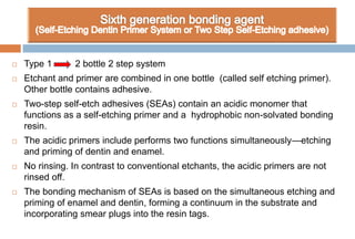  Type 1 2 bottle 2 step system
 Etchant and primer are combined in one bottle (called self etching primer).
Other bottle contains adhesive.
 Two-step self-etch adhesives (SEAs) contain an acidic monomer that
functions as a self-etching primer and a hydrophobic non-solvated bonding
resin.
 The acidic primers include performs two functions simultaneously—etching
and priming of dentin and enamel.
 No rinsing. In contrast to conventional etchants, the acidic primers are not
rinsed off.
 The bonding mechanism of SEAs is based on the simultaneous etching and
priming of enamel and dentin, forming a continuum in the substrate and
incorporating smear plugs into the resin tags.
 