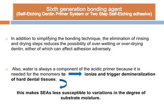  In addition to simplifying the bonding technique, the elimination of rinsing
and drying steps reduces the possibility of over-wetting or over-drying
dentin, either of which can affect adhesion adversely.
 Also, water is always a component of the acidic primer because it is
needed for the monomers to ionize and trigger demineralization
of hard dental tissues;
this makes SEAs less susceptible to variations in the degree of
substrate moisture.
 