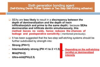  It has been suggested that the two-step self-etching systems should be
further subdivided by strength into:
 Strong (PH<1)
 Intermediately strong (PH =1 to 2 ≈1.5)
 Mild(PH=2)
 Ultra-mild(PH≥2.5)
 SEAs are less likely to result in a discrepancy between the
depth of demineralization and the depth of resin
infiltration(etch and prime to the same depth) because SEAs
demineralize and infiltrate dentin simultaneously, this
method leaves no voids, hence reduces the chances of
leakage and postoperative sensitivity ( mentioned previously).
Depending on the self-etching
(acidity) or demineralized
intensity
 