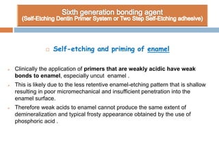  Self-etching and priming of enamel
 Clinically the application of primers that are weakly acidic have weak
bonds to enamel, especially uncut enamel .
 This is likely due to the less retentive enamel-etching pattern that is shallow
resulting in poor micromechanical and insufficient penetration into the
enamel surface.
 Therefore weak acids to enamel cannot produce the same extent of
demineralization and typical frosty appearance obtained by the use of
phosphoric acid .
 