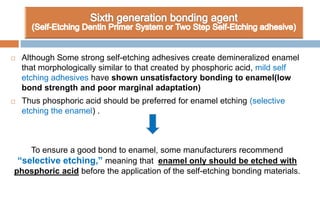  Although Some strong self-etching adhesives create demineralized enamel
that morphologically similar to that created by phosphoric acid, mild self
etching adhesives have shown unsatisfactory bonding to enamel(low
bond strength and poor marginal adaptation)
 Thus phosphoric acid should be preferred for enamel etching (selective
etching the enamel) .
To ensure a good bond to enamel, some manufacturers recommend
“selective etching,” meaning that enamel only should be etched with
phosphoric acid before the application of the self-etching bonding materials.
 
