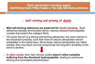  Self-etching and priming of dentin
 Mild self-etching adhesives are preferred for dentin bonding . Such
adhesives partially demineralize dentin, leaving residual hydroxyapatite
crystals that protect the collagen fibrils.
 The lower the pH (e.g Strong self-etching adhesives), the more intense is
the dissolution process, such that more of calcium phosphates remain
embedded in the hybrid layer. Since these calcium phosphates are rather
soluble, they may leach out and compromise the long-term durability of the
bond to dentine.
 In other words, their high intrinsic acidity doesn’t allow complete
buffering from the dissolved hydroxyapatite, leading to continuous
etching and incomplete polymerization.
 