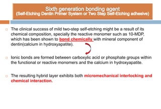  The clinical success of mild two-step self-etching might be a result of its
chemical composition, specially the reactive monomer such as 10-MDP,
which has been shown to bond chemically with mineral component of
dentin(calcium in hydroxyapatite).
 Ionic bonds are formed between carboxylic acid or phosphate groups within
the functional or reactive monomers and the calcium in hydroxyapatite.
 The resulting hybrid layer exhibits both micromechanical interlocking and
chemical interaction.
 