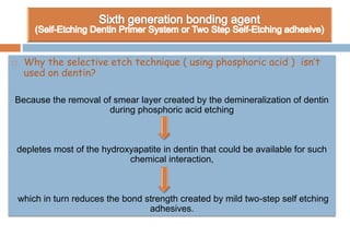  Why the selective etch technique ( using phosphoric acid ) isn’t
used on dentin?
Because the removal of smear layer created by the demineralization of dentin
during phosphoric acid etching
depletes most of the hydroxyapatite in dentin that could be available for such
chemical interaction,
which in turn reduces the bond strength created by mild two-step self etching
adhesives.
 
