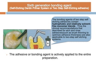  The adhesive or bonding agent is actively applied to the entire
preparation.
The bonding agents of two step self
etching adhesives contain
hydrophobic and relatively solvent-
free monomer blends . Thus the
clinical recommendations that
described for etch and rinse
adhesives(such as brush thinning to
optimize adhesive thickness) are also
applicable to two-step self etching
systems.
 