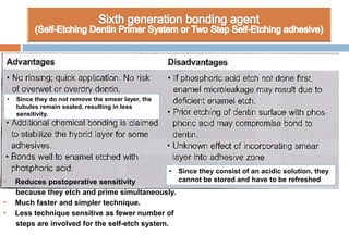 • Reduces postoperative sensitivity
because they etch and prime simultaneously.
• Much faster and simpler technique.
• Less technique sensitive as fewer number of
steps are involved for the self-etch system.
• Since they do not remove the smear layer, the
tubules remain sealed, resulting in less
sensitivity.
• Since they consist of an acidic solution, they
cannot be stored and have to be refreshed
 