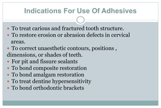 Indications For Use Of Adhesives
 To treat carious and fractured tooth structure.
 To restore erosion or abrasion defects in cervical
areas.
 To correct unaesthetic contours, positions ,
dimensions, or shades of teeth.
 For pit and fissure sealants
 To bond composite restoration
 To bond amalgam restoration
 To treat dentine hypersensitivity
 To bond orthodontic brackets
 