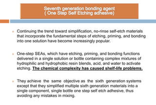  Continuing the trend toward simplification, no-rinse self-etch materials
that incorporate the fundamental steps of etching, priming, and bonding
into one solution have become increasingly popular.
 One-step SEAs, which have etching, priming, and bonding functions
delivered in a single solution or bottle containing complex mixtures of
hydrophilic and hydrophobic resin blends, acid, and water to activate
etching. The chemical complexity has caused shelf-life problems.
 They achieve the same objective as the sixth generation systems
except that they simplified multiple sixth generation materials into a
single component, single bottle one step self etch adhesive, thus
avoiding any mistakes in mixing.
 