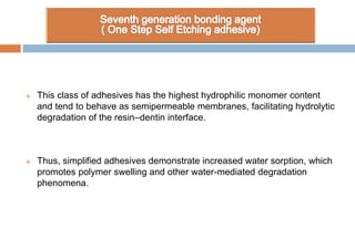  This class of adhesives has the highest hydrophilic monomer content
and tend to behave as semipermeable membranes, facilitating hydrolytic
degradation of the resin–dentin interface.
 Thus, simplified adhesives demonstrate increased water sorption, which
promotes polymer swelling and other water-mediated degradation
phenomena.
 