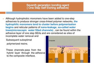  Although hydrophobic monomers have been added to one-step
adhesives to produce stronger cross-linked polymer networks, the
hydrophilic monomers tend to cluster before polymerization
begins and reticular patterns of nano-leakage, so-called water
trees(microscopic water filled channels) , can be found within the
adhesive layer of one step SEAs and are considered as sites of
incomplete water removal and
Subsequent suboptimal
polymerized resins.
These channels pass from the
hybrid layer through the adhesive
to the composite interface.
 