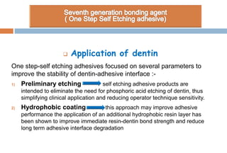  Application of dentin
One step-self etching adhesives focused on several parameters to
improve the stability of dentin-adhesive interface :-
1) Preliminary etching self etching adhesive products are
intended to eliminate the need for phosphoric acid etching of dentin, thus
simplifying clinical application and reducing operator technique sensitivity.
2) Hydrophobic coating this approach may improve adhesive
performance the application of an additional hydrophobic resin layer has
been shown to improve immediate resin-dentin bond strength and reduce
long term adhesive interface degradation
 