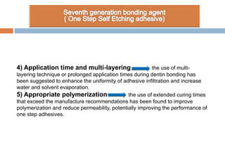 4) Application time and multi-layering the use of multi-
layering technique or prolonged application times during dentin bonding has
been suggested to enhance the uniformity of adhesive infiltration and increase
water and solvent evaporation.
5) Appropriate polymerization the use of extended curing times
that exceed the manufacture recommendations has been found to improve
polymerization and reduce permeability, potentially improving the performance of
one step adhesives.
 